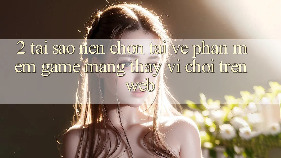 2. Tại Sao Nên Chọn Tải về Phần mềm Game mạng Thay Vì Chơi Trên Web?