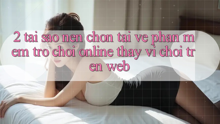 2. Tại Sao Nên Chọn Tải về Phần mềm Trò chơi Online Thay Vì Chơi Trên Web?