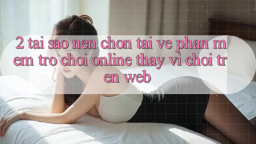 2. Tại Sao Nên Chọn Tải về Phần mềm Trò chơi Online Thay Vì Chơi Trên Web?