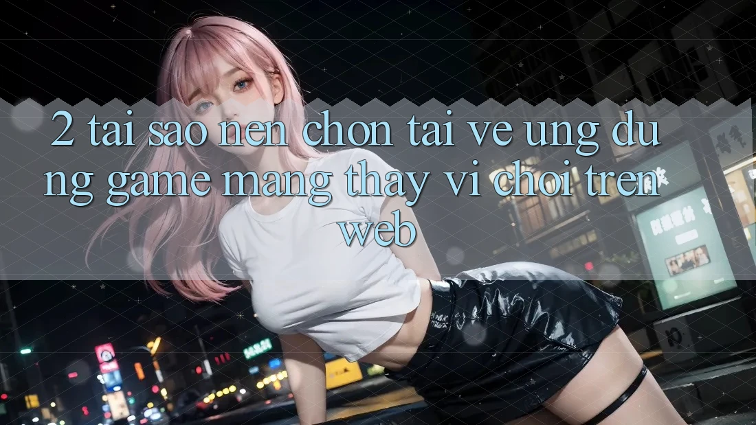 2. Tại Sao Nên Chọn Tải về Ứng Dụng Game mạng Thay Vì Chơi Trên Web?