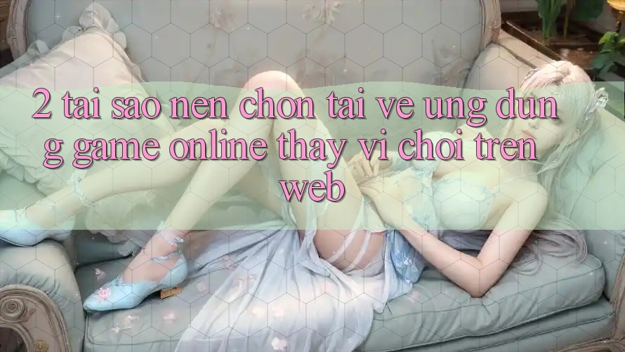2. Tại Sao Nên Chọn Tải về Ứng Dụng Game Online Thay Vì Chơi Trên Web?