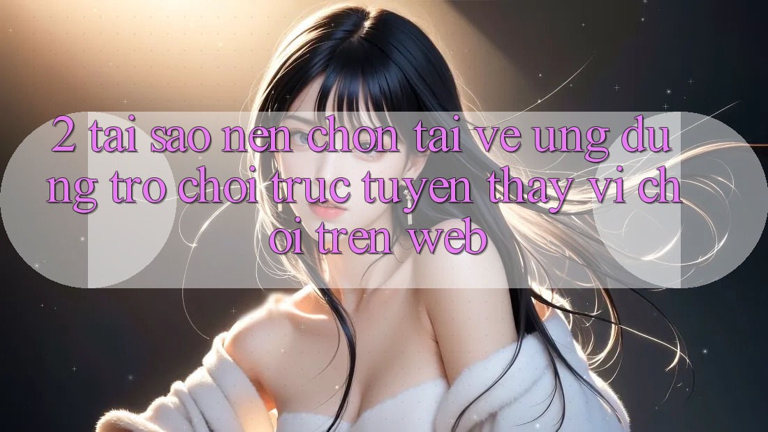 2. Tại Sao Nên Chọn Tải về Ứng Dụng Trò chơi trực tuyến Thay Vì Chơi Trên Web?