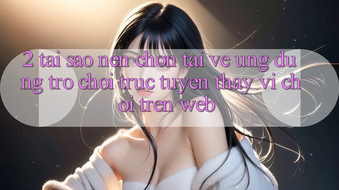 2. Tại Sao Nên Chọn Tải về Ứng Dụng Trò chơi trực tuyến Thay Vì Chơi Trên Web?