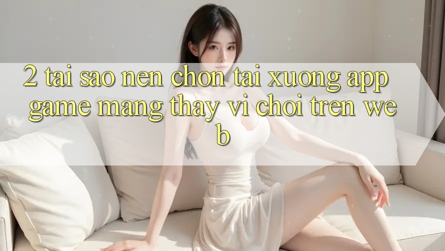 2. Tại Sao Nên Chọn Tải xuống App Game mạng Thay Vì Chơi Trên Web?