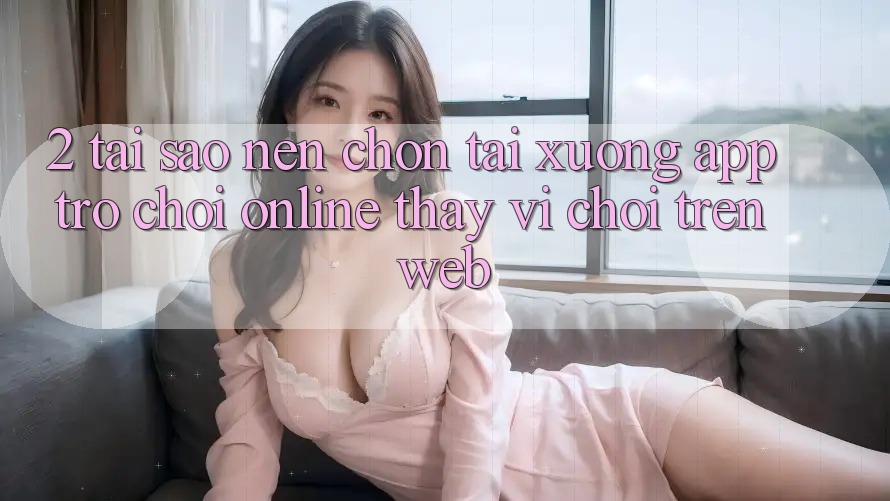 2. Tại Sao Nên Chọn Tải xuống App Trò chơi Online Thay Vì Chơi Trên Web?