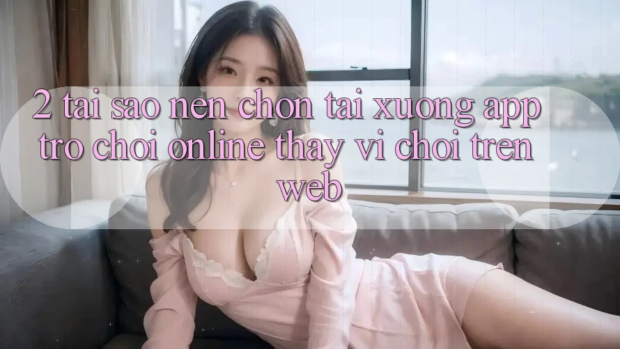 2. Tại Sao Nên Chọn Tải xuống App Trò chơi Online Thay Vì Chơi Trên Web?