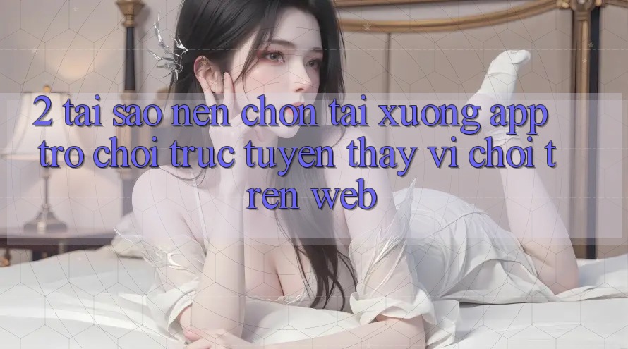 2. Tại Sao Nên Chọn Tải xuống App Trò chơi trực tuyến Thay Vì Chơi Trên Web?