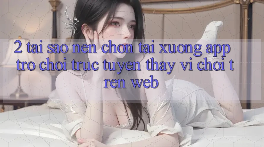 2. Tại Sao Nên Chọn Tải xuống App Trò chơi trực tuyến Thay Vì Chơi Trên Web?