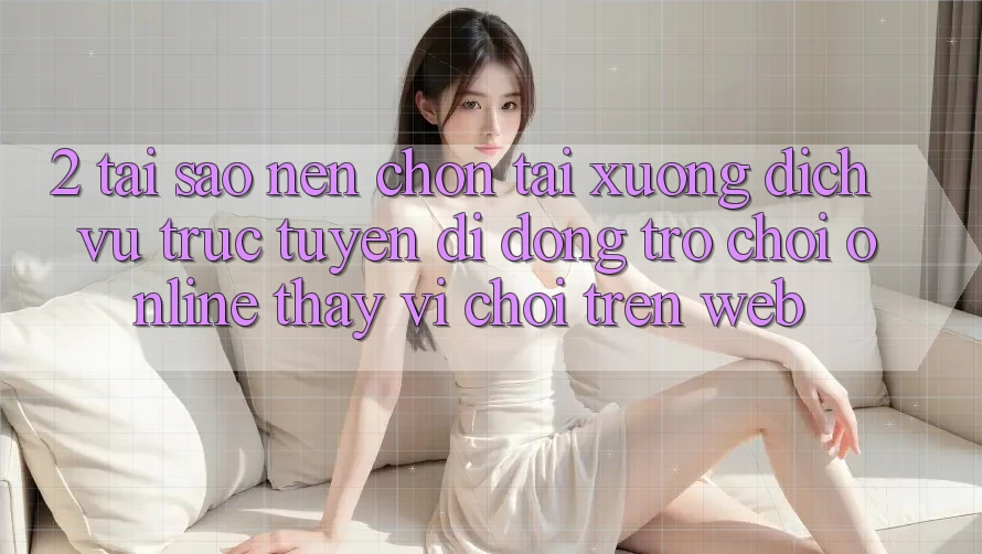 2. Tại Sao Nên Chọn Tải xuống Dịch vụ trực tuyến di động Trò chơi Online Thay Vì Chơi Trên Web?
