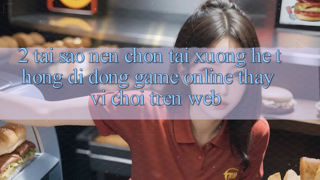 2. Tại Sao Nên Chọn Tải xuống Hệ thống di động Game Online Thay Vì Chơi Trên Web?