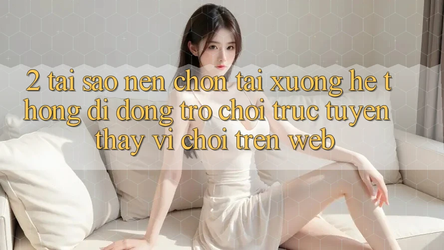 2. Tại Sao Nên Chọn Tải xuống Hệ thống di động Trò chơi trực tuyến Thay Vì Chơi Trên Web?