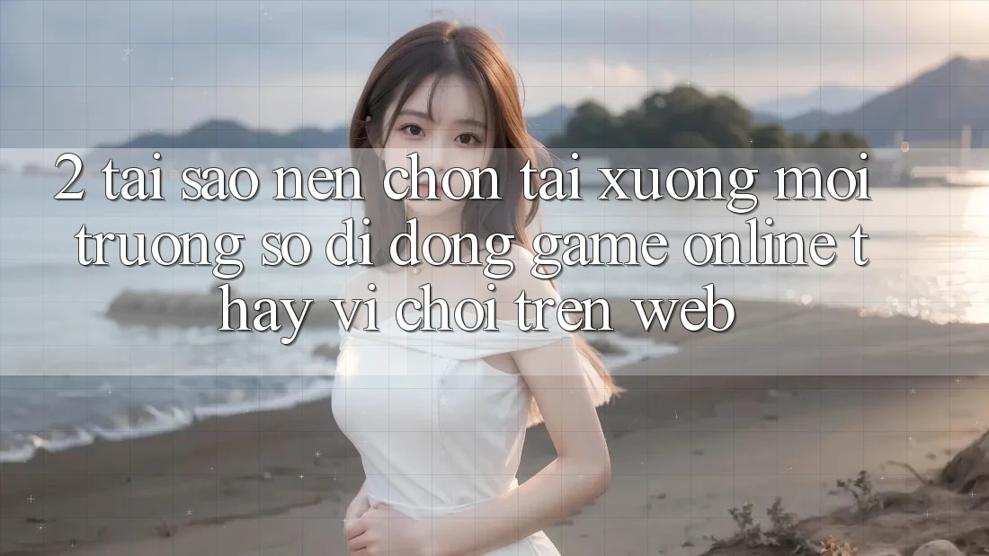 2. Tại Sao Nên Chọn Tải xuống Môi trường số di động Game Online Thay Vì Chơi Trên Web?