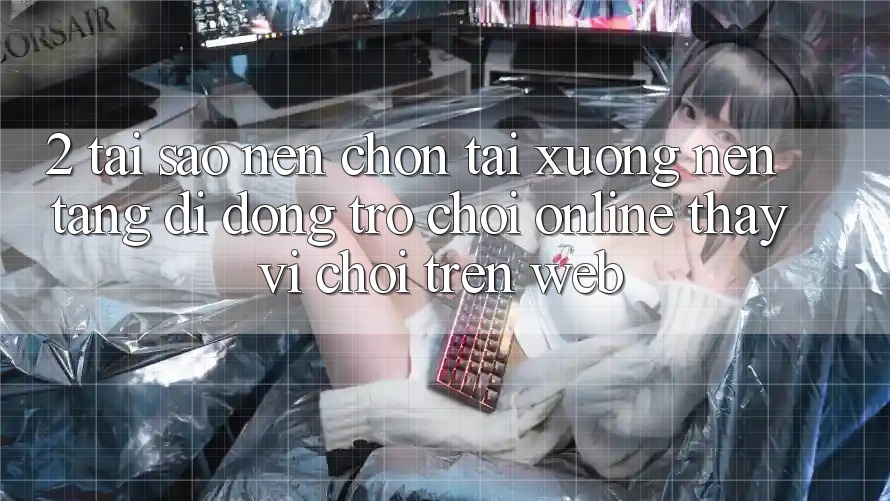 2. Tại Sao Nên Chọn Tải xuống Nền tảng di động Trò chơi Online Thay Vì Chơi Trên Web?