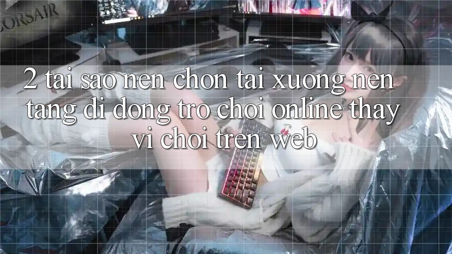2. Tại Sao Nên Chọn Tải xuống Nền tảng di động Trò chơi Online Thay Vì Chơi Trên Web?
