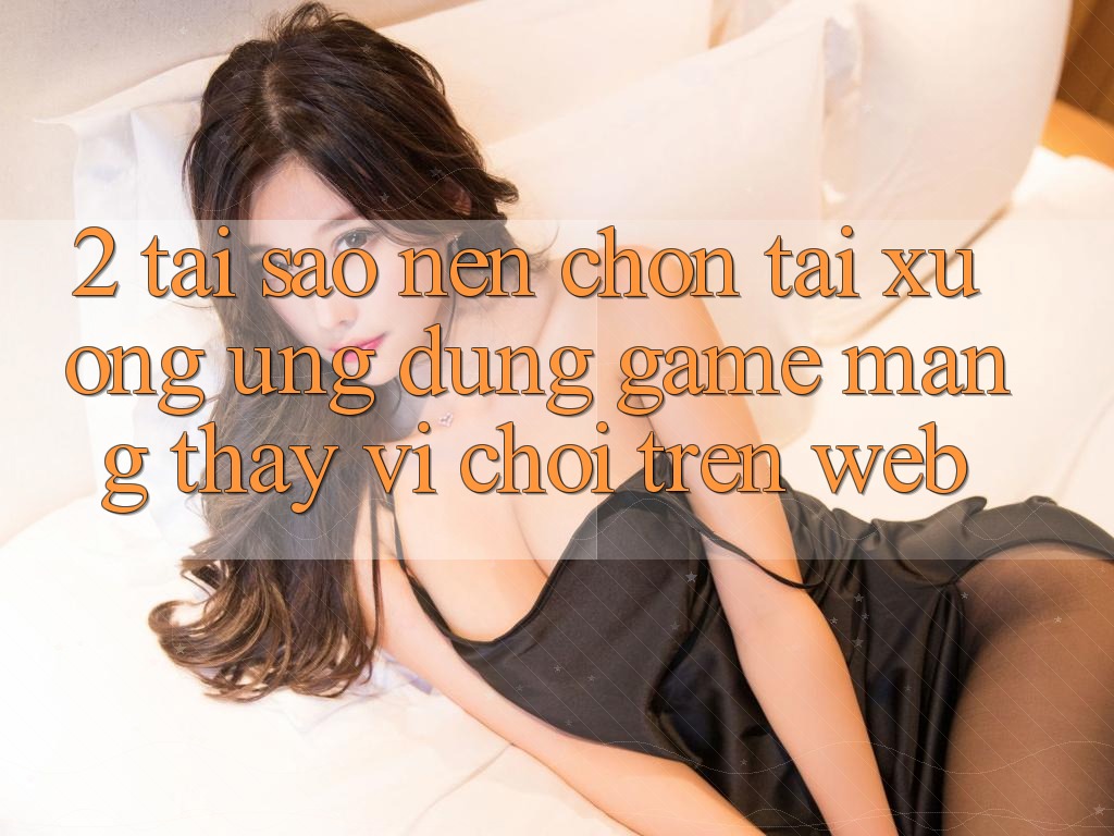 2. Tại Sao Nên Chọn Tải xuống Ứng Dụng Game mạng Thay Vì Chơi Trên Web?