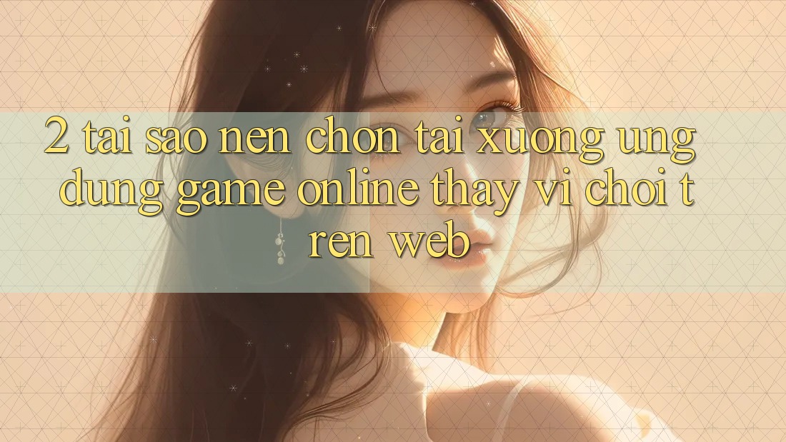 2. Tại Sao Nên Chọn Tải xuống Ứng Dụng Game Online Thay Vì Chơi Trên Web?