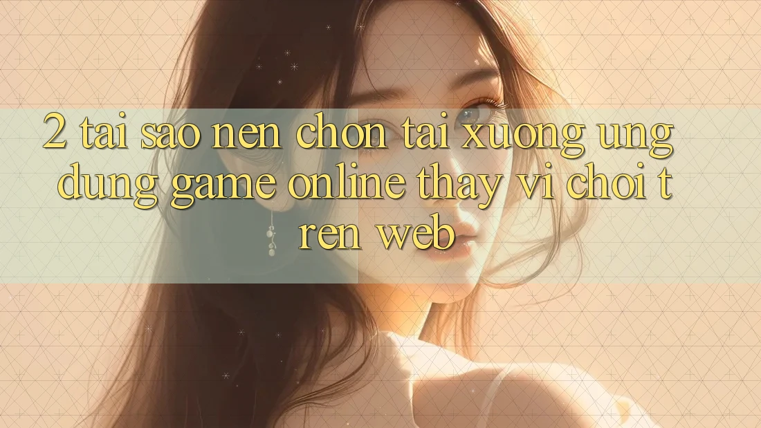 2. Tại Sao Nên Chọn Tải xuống Ứng dụng Game Online Thay Vì Chơi Trên Web?