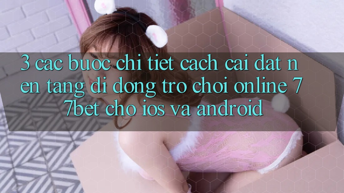 3. Các bước Chi Tiết Cách Cài đặt Nền tảng di động Trò chơi Online 77bet Cho iOS và Android