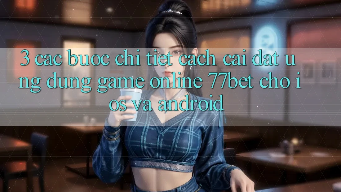 3. Các bước Chi Tiết Cách Cài đặt Ứng Dụng Game Online 77bet Cho iOS và Android