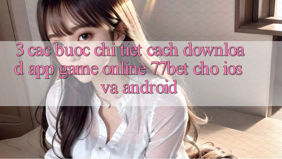 3. Các bước Chi Tiết Cách Download App Game Online 77bet Cho iOS và Android