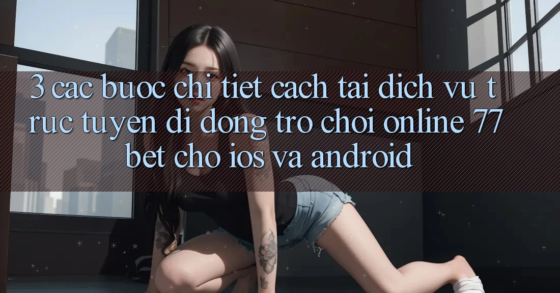 3. Các bước Chi Tiết Cách Tải Dịch vụ trực tuyến di động Trò chơi Online 77bet Cho iOS và Android
