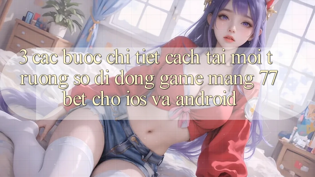 3. Các bước Chi Tiết Cách Tải Môi trường số di động Game mạng 77bet Cho iOS và Android
