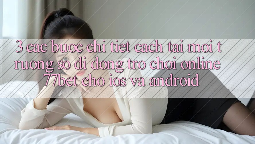 3. Các bước Chi Tiết Cách Tải Môi trường số di động Trò chơi Online 77bet Cho iOS và Android