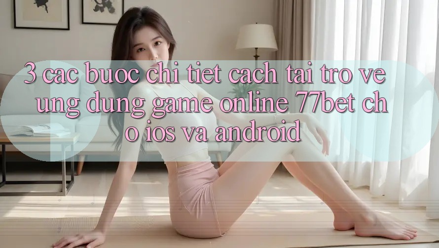 3. Các bước Chi Tiết Cách Tải trở về Ứng Dụng Game Online 77bet Cho iOS và Android