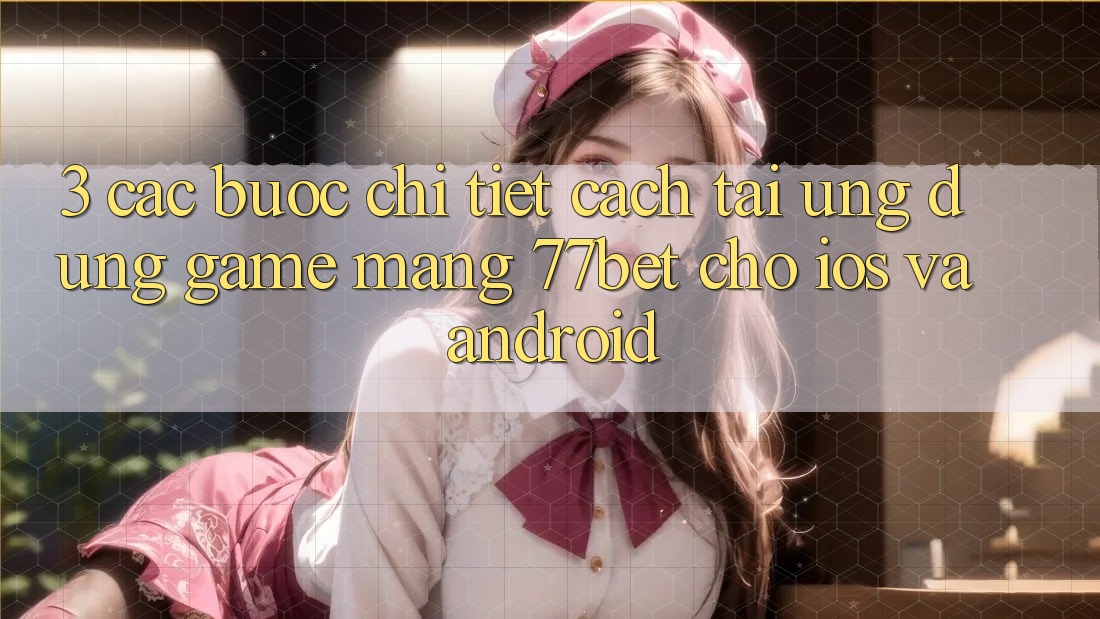 3. Các bước Chi Tiết Cách Tải Ứng Dụng Game mạng 77bet Cho iOS và Android