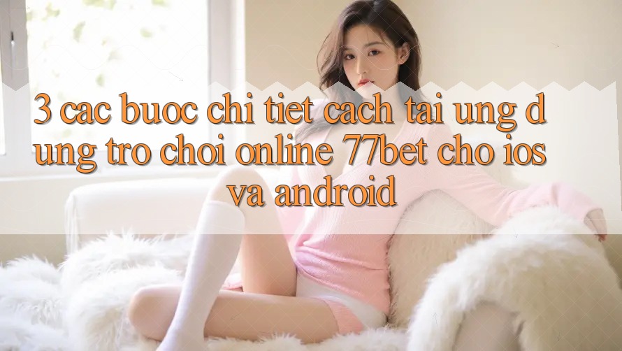 3. Các bước Chi Tiết Cách Tải Ứng Dụng Trò chơi Online 77bet Cho iOS và Android