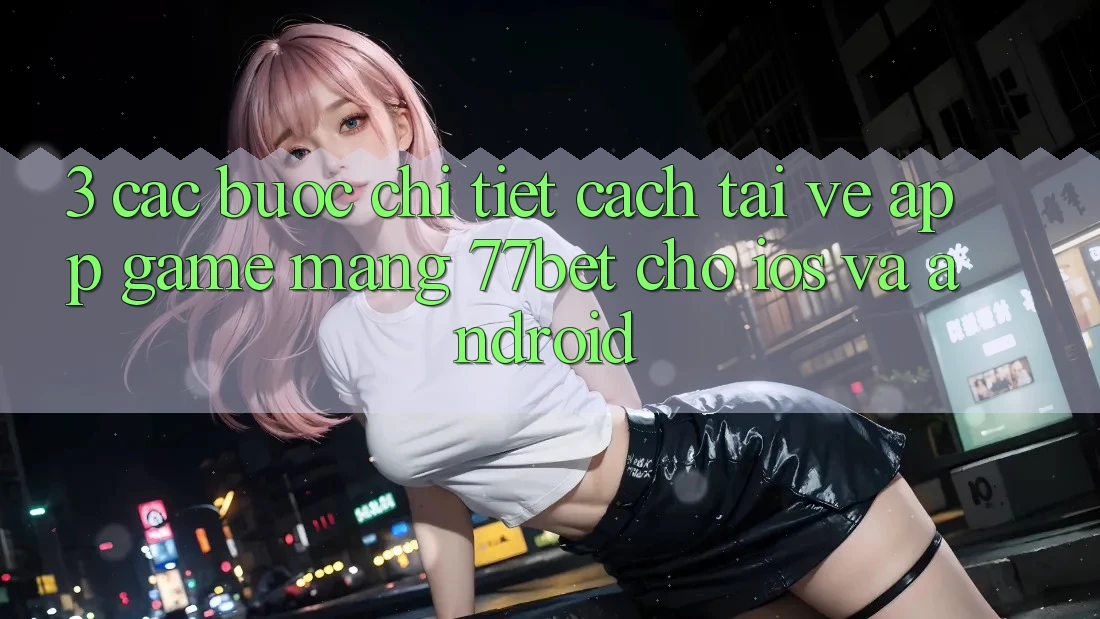 3. Các bước Chi Tiết Cách Tải về App Game mạng 77bet Cho iOS và Android