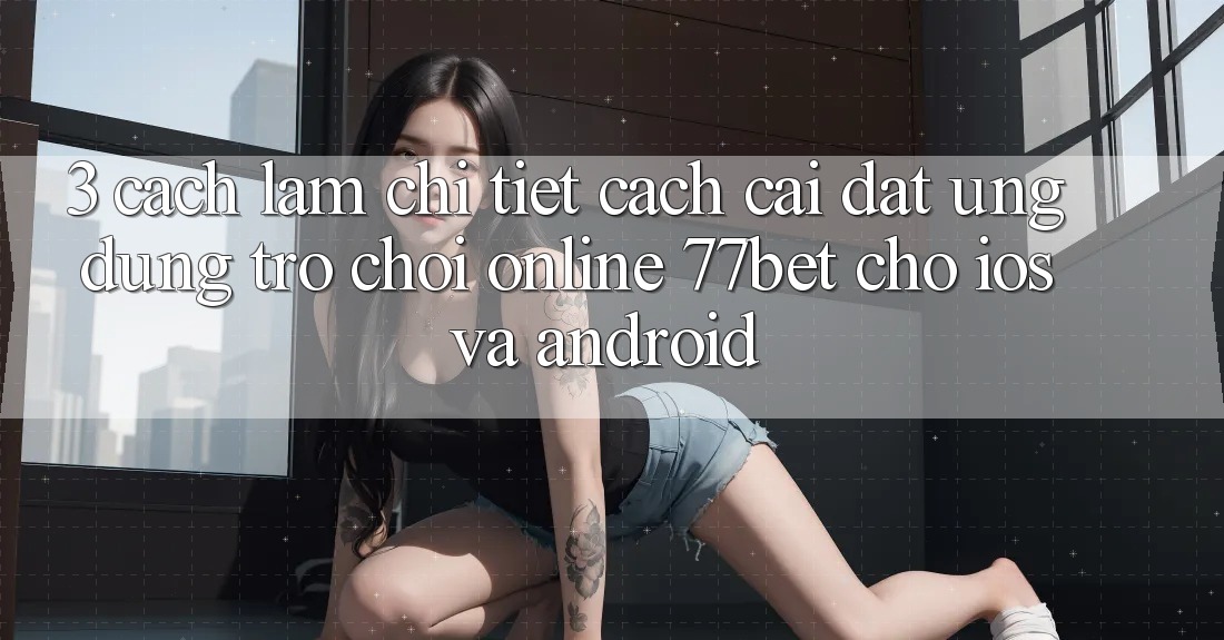 3. Cách làm Chi Tiết Cách Cài đặt Ứng Dụng Trò chơi Online 77bet Cho iOS và Android