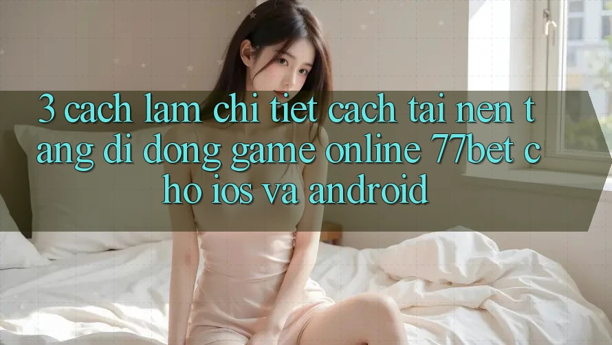 3. Cách làm Chi Tiết Cách Tải Nền tảng di động Game Online 77bet Cho iOS và Android