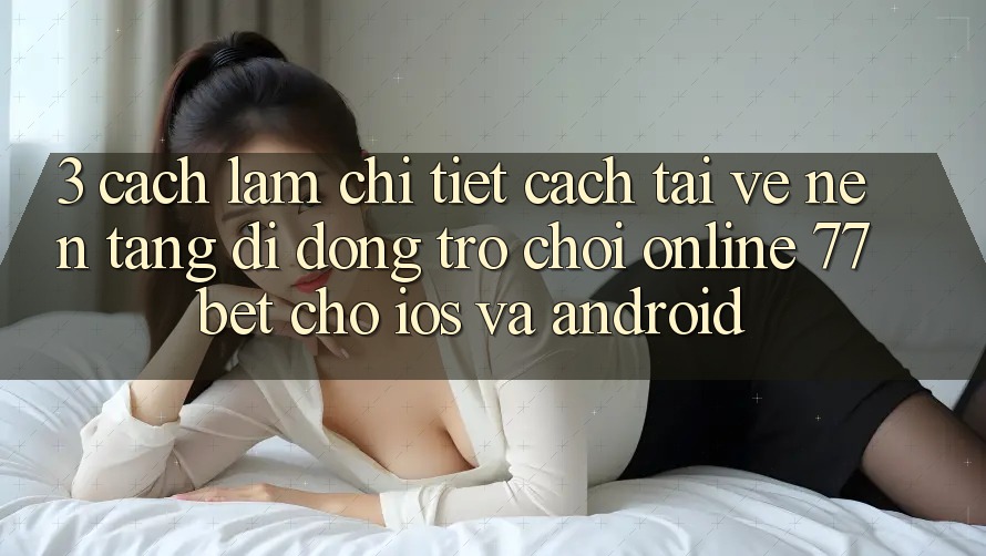 3. Cách làm Chi Tiết Cách Tải về Nền tảng di động Trò chơi Online 77bet Cho iOS và Android