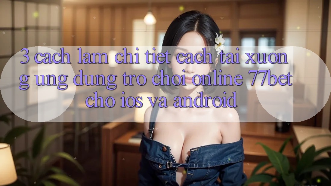 3. Cách làm Chi Tiết Cách Tải xuống Ứng Dụng Trò chơi Online 77bet Cho iOS và Android