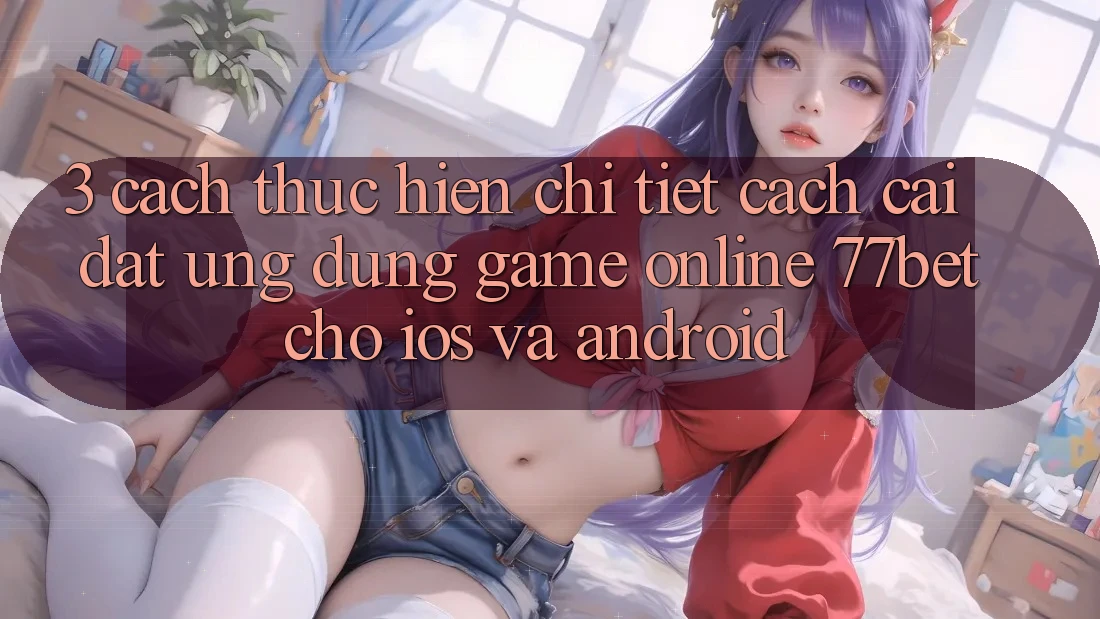 3. Cách thực hiện Chi Tiết Cách Cài đặt Ứng Dụng Game Online 77bet Cho iOS và Android