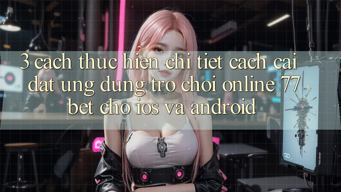 3. Cách thực hiện Chi Tiết Cách Cài đặt Ứng Dụng Trò chơi Online 77bet Cho iOS và Android