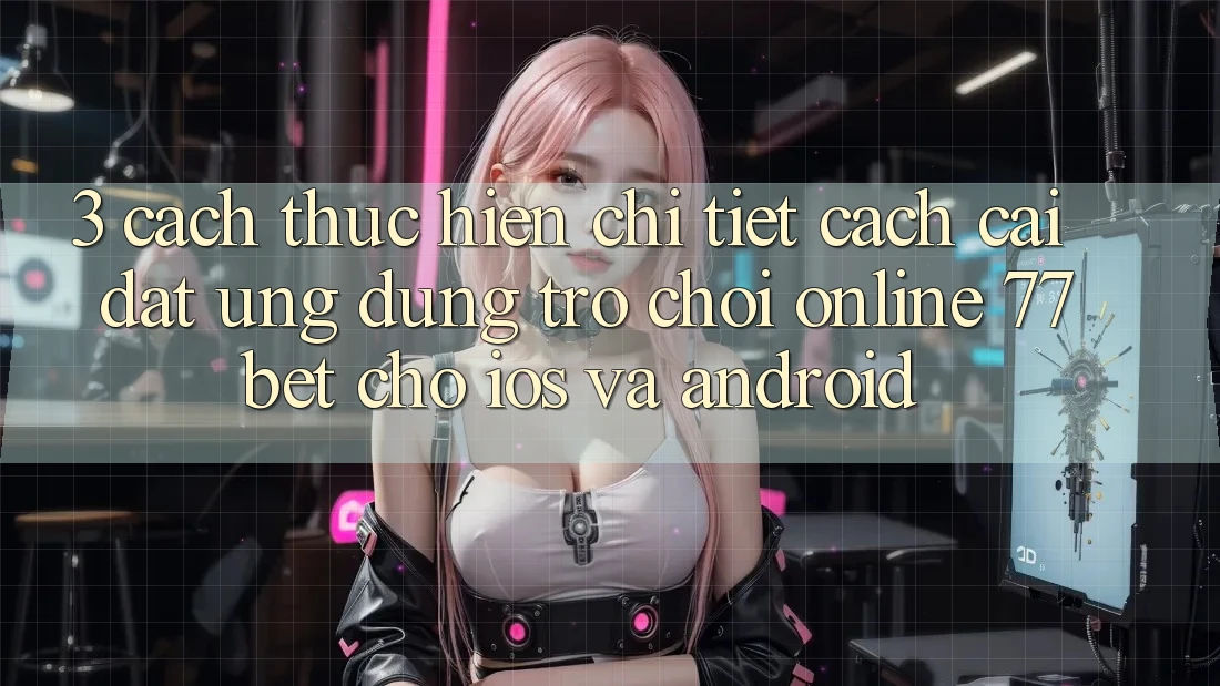 3. Cách thực hiện Chi Tiết Cách Cài đặt Ứng Dụng Trò chơi Online 77bet Cho iOS và Android