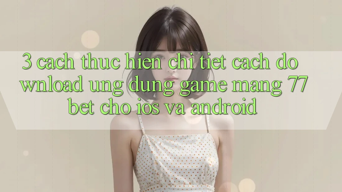 3. Cách thực hiện Chi Tiết Cách Download Ứng Dụng Game mạng 77bet Cho iOS và Android