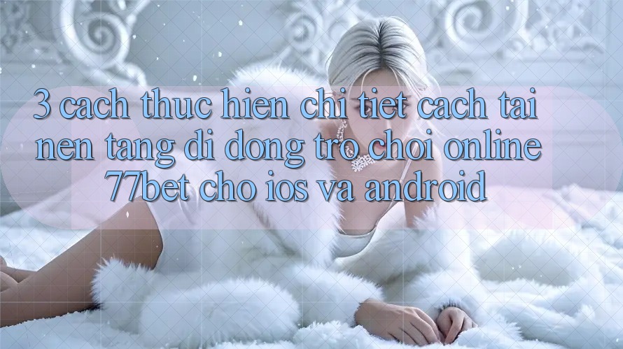 3. Cách thực hiện Chi Tiết Cách Tải Nền tảng di động Trò chơi Online 77bet Cho iOS và Android