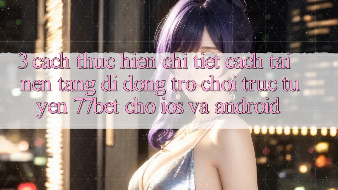 3. Cách thực hiện Chi Tiết Cách Tải Nền tảng di động Trò chơi trực tuyến 77bet Cho iOS và Android