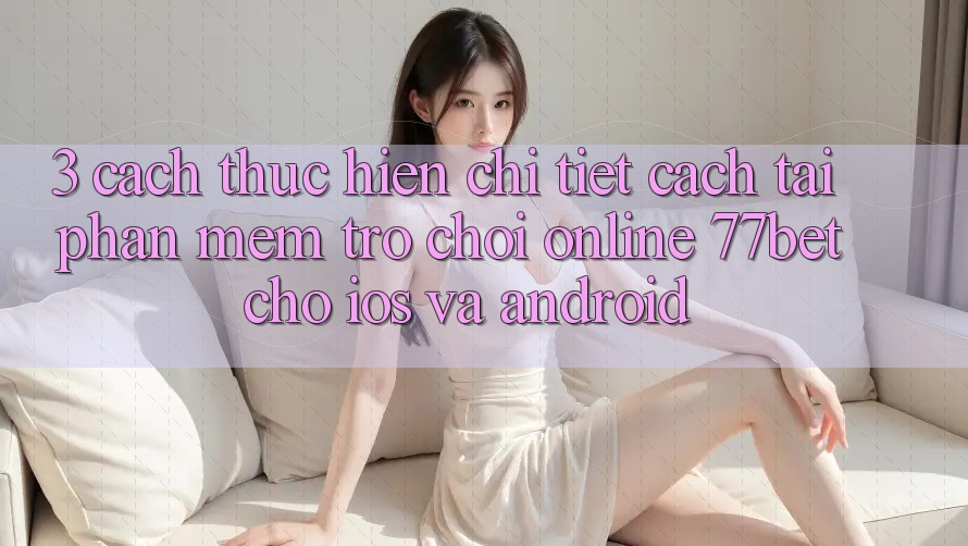 3. Cách thực hiện Chi Tiết Cách Tải Phần mềm Trò chơi Online 77bet Cho iOS và Android