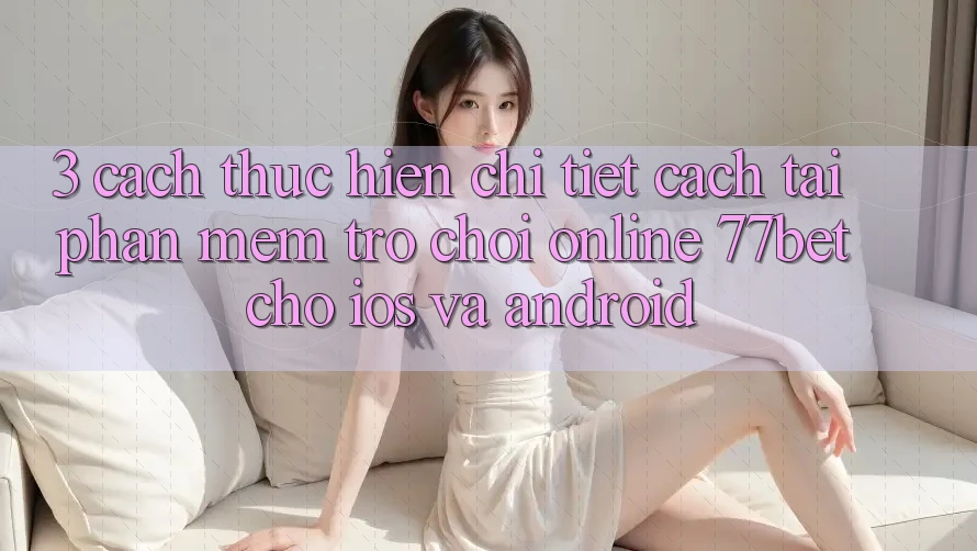 3. Cách thực hiện Chi Tiết Cách Tải Phần mềm Trò chơi Online 77bet Cho iOS và Android