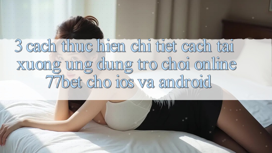 3. Cách thực hiện Chi Tiết Cách Tải xuống Ứng Dụng Trò chơi Online 77bet Cho iOS và Android
