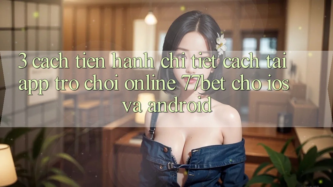 3. Cách tiến hành Chi Tiết Cách Tải App Trò chơi Online 77bet Cho iOS và Android