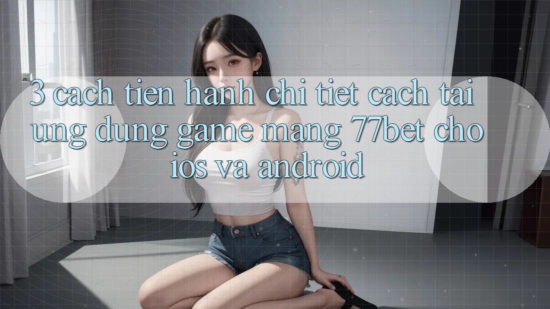 3. Cách tiến hành Chi Tiết Cách Tải Ứng Dụng Game mạng 77bet Cho iOS và Android