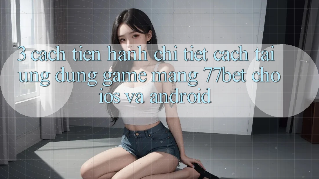 3. Cách tiến hành Chi Tiết Cách Tải Ứng Dụng Game mạng 77bet Cho iOS và Android