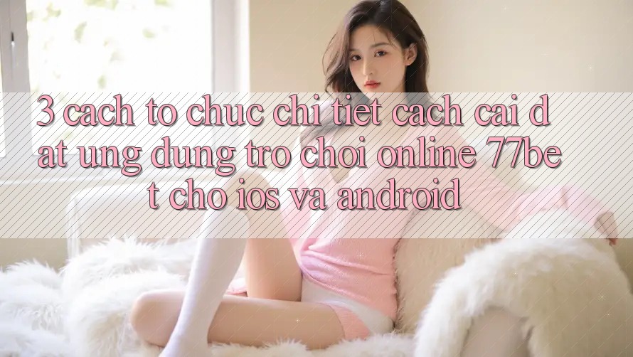 3. Cách tổ chức Chi Tiết Cách Cài đặt Ứng Dụng Trò chơi Online 77bet Cho iOS và Android