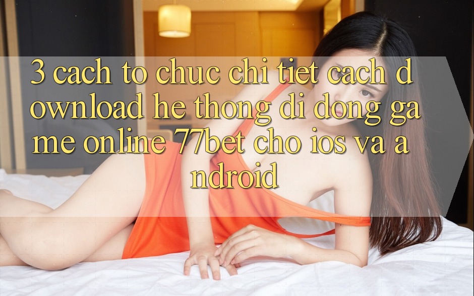 3. Cách tổ chức Chi Tiết Cách Download Hệ thống di động Game Online 77bet Cho iOS và Android