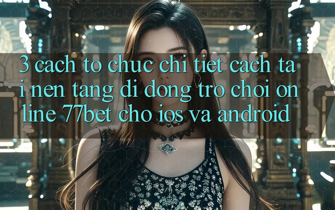 3. Cách tổ chức Chi Tiết Cách Tải Nền tảng di động Trò chơi Online 77bet Cho iOS và Android